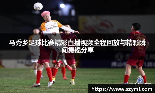 马秀乡足球比赛精彩直播视频全程回放与精彩瞬间集锦分享