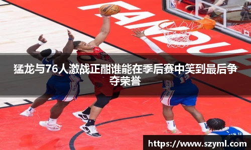 猛龙与76人激战正酣谁能在季后赛中笑到最后争夺荣誉
